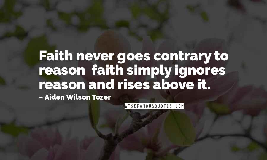 Aiden Wilson Tozer Quotes: Faith never goes contrary to reason  faith simply ignores reason and rises above it.