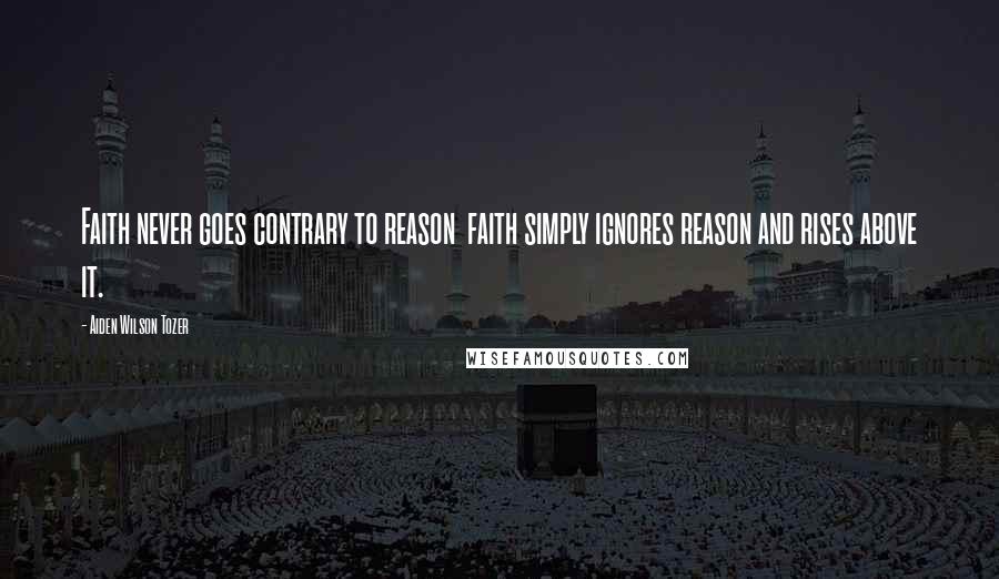 Aiden Wilson Tozer Quotes: Faith never goes contrary to reason faith simply ignores reason and rises above it.