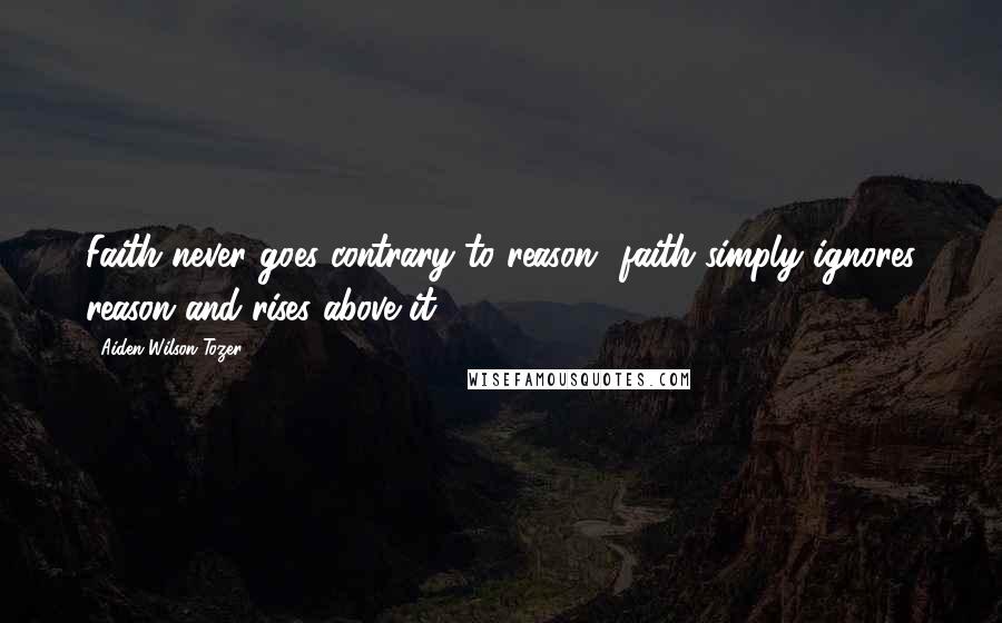 Aiden Wilson Tozer Quotes: Faith never goes contrary to reason faith simply ignores reason and rises above it.
