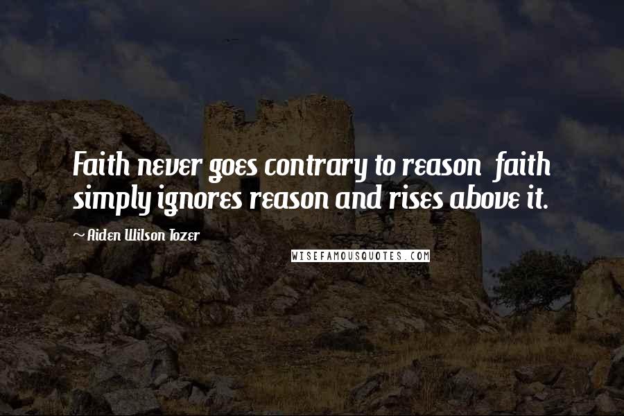 Aiden Wilson Tozer Quotes: Faith never goes contrary to reason  faith simply ignores reason and rises above it.