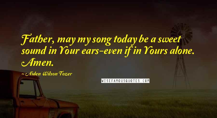 Aiden Wilson Tozer Quotes: Father, may my song today be a sweet sound in Your ears-even if in Yours alone. Amen.