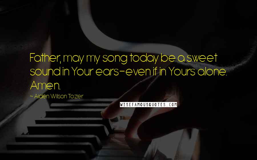 Aiden Wilson Tozer Quotes: Father, may my song today be a sweet sound in Your ears-even if in Yours alone. Amen.