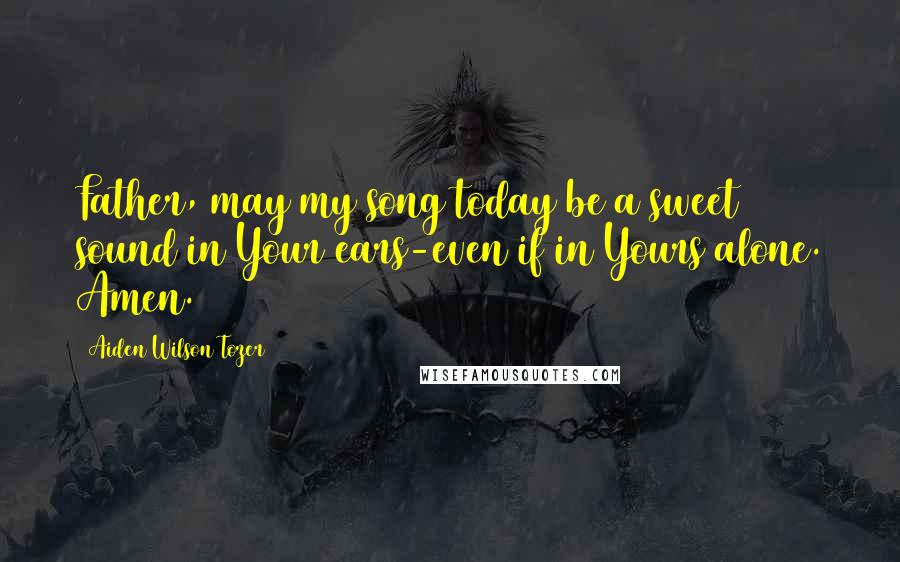 Aiden Wilson Tozer Quotes: Father, may my song today be a sweet sound in Your ears-even if in Yours alone. Amen.