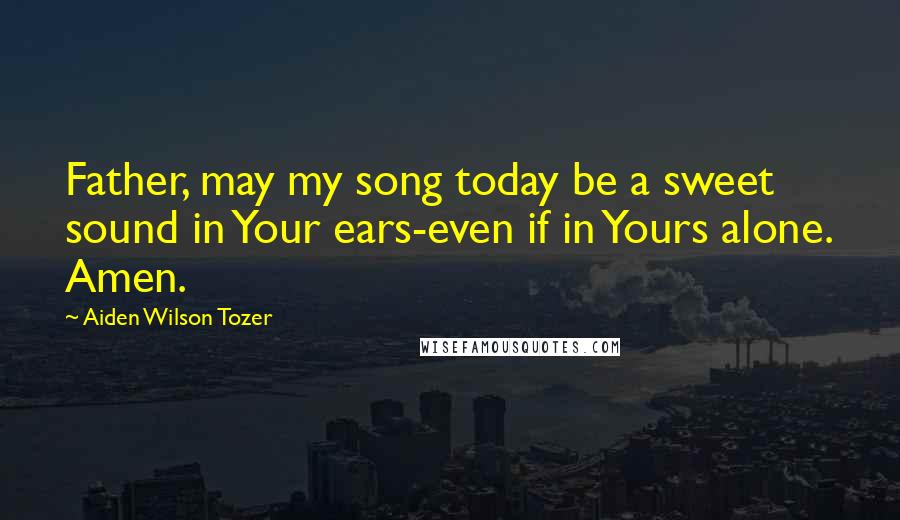 Aiden Wilson Tozer Quotes: Father, may my song today be a sweet sound in Your ears-even if in Yours alone. Amen.