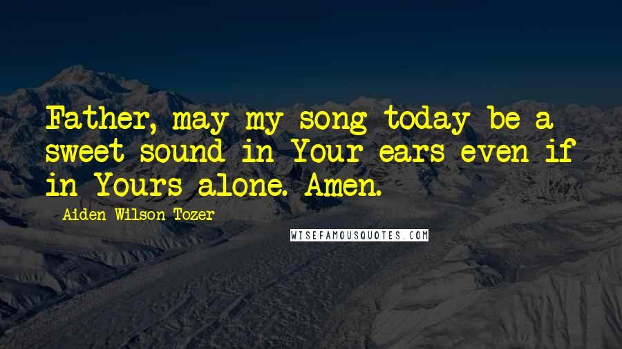 Aiden Wilson Tozer Quotes: Father, may my song today be a sweet sound in Your ears-even if in Yours alone. Amen.