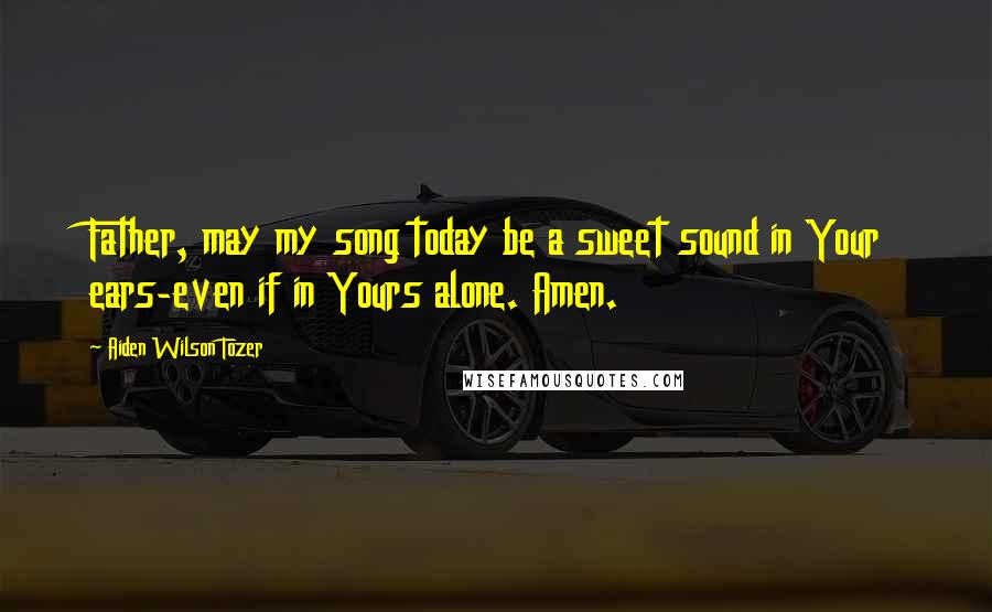 Aiden Wilson Tozer Quotes: Father, may my song today be a sweet sound in Your ears-even if in Yours alone. Amen.