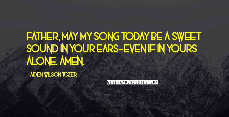 Aiden Wilson Tozer Quotes: Father, may my song today be a sweet sound in Your ears-even if in Yours alone. Amen.