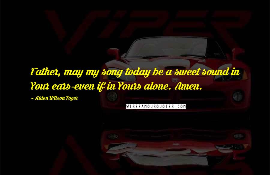 Aiden Wilson Tozer Quotes: Father, may my song today be a sweet sound in Your ears-even if in Yours alone. Amen.