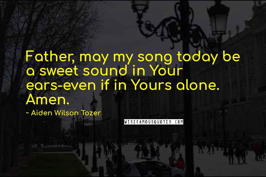 Aiden Wilson Tozer Quotes: Father, may my song today be a sweet sound in Your ears-even if in Yours alone. Amen.