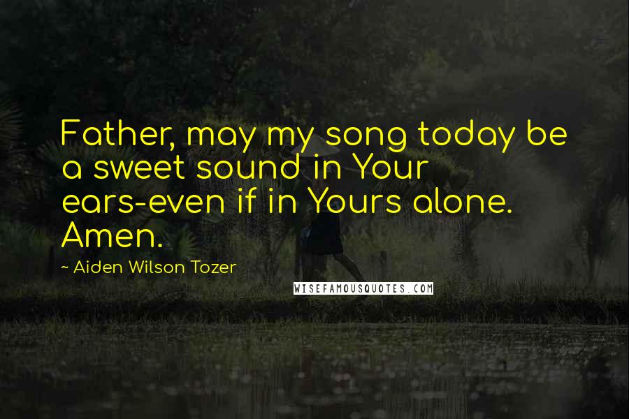 Aiden Wilson Tozer Quotes: Father, may my song today be a sweet sound in Your ears-even if in Yours alone. Amen.