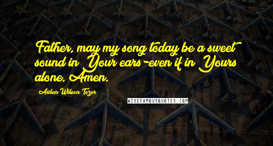 Aiden Wilson Tozer Quotes: Father, may my song today be a sweet sound in Your ears-even if in Yours alone. Amen.