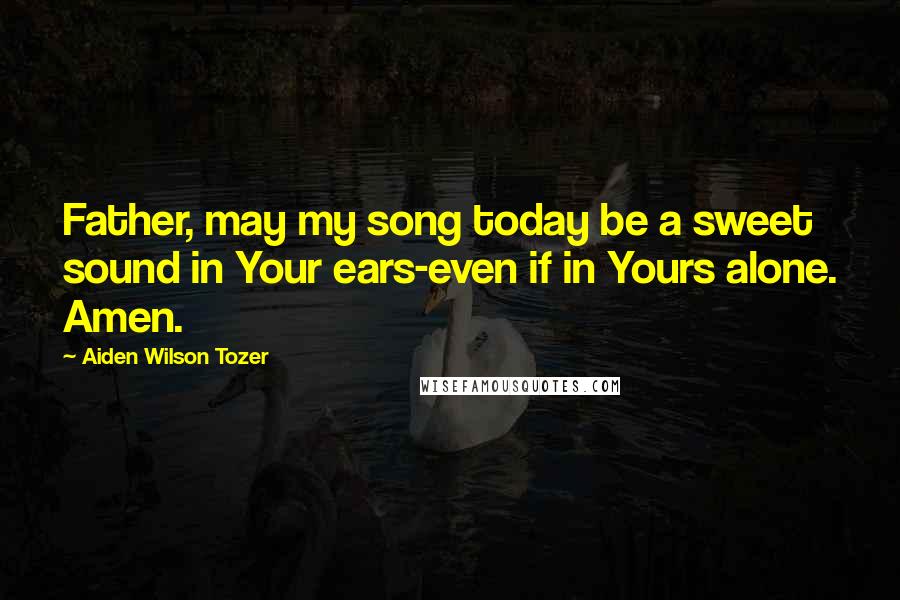 Aiden Wilson Tozer Quotes: Father, may my song today be a sweet sound in Your ears-even if in Yours alone. Amen.