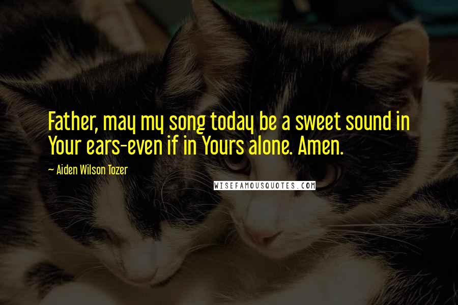 Aiden Wilson Tozer Quotes: Father, may my song today be a sweet sound in Your ears-even if in Yours alone. Amen.