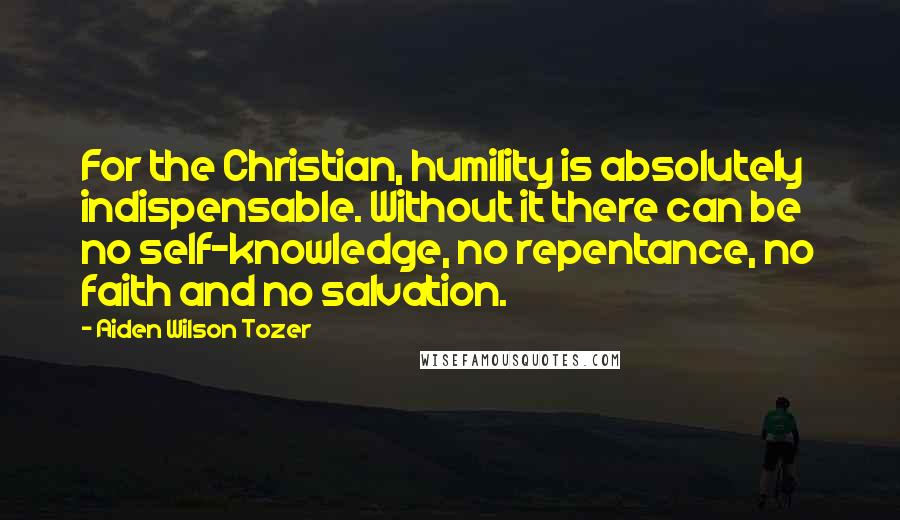 Aiden Wilson Tozer Quotes: For the Christian, humility is absolutely indispensable. Without it there can be no self-knowledge, no repentance, no faith and no salvation.