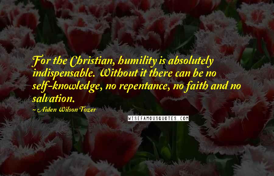 Aiden Wilson Tozer Quotes: For the Christian, humility is absolutely indispensable. Without it there can be no self-knowledge, no repentance, no faith and no salvation.