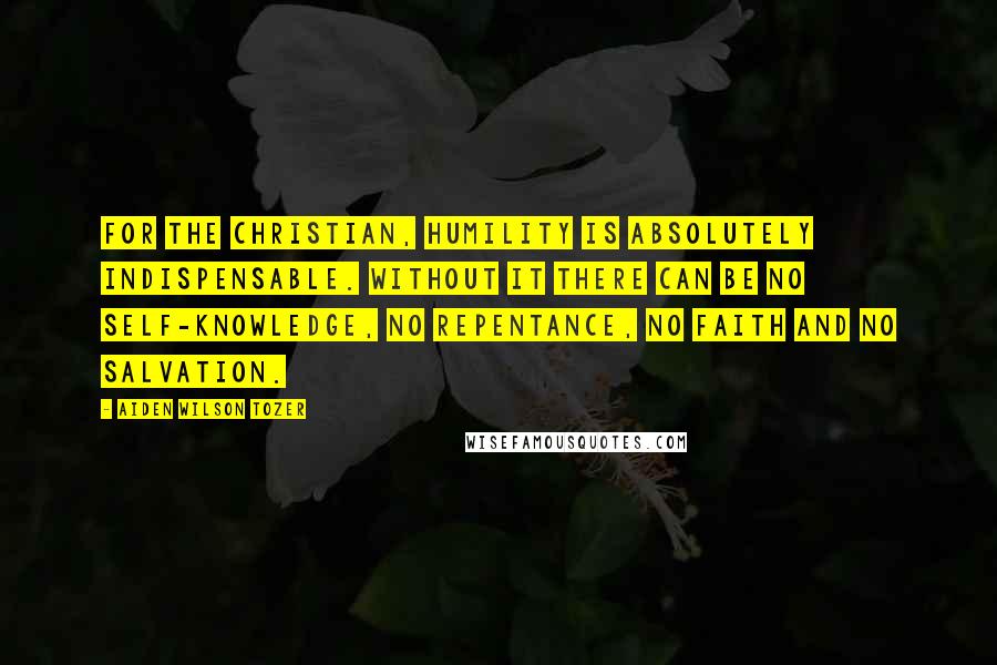 Aiden Wilson Tozer Quotes: For the Christian, humility is absolutely indispensable. Without it there can be no self-knowledge, no repentance, no faith and no salvation.