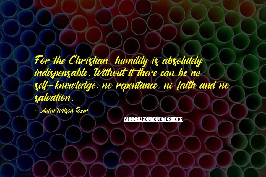 Aiden Wilson Tozer Quotes: For the Christian, humility is absolutely indispensable. Without it there can be no self-knowledge, no repentance, no faith and no salvation.