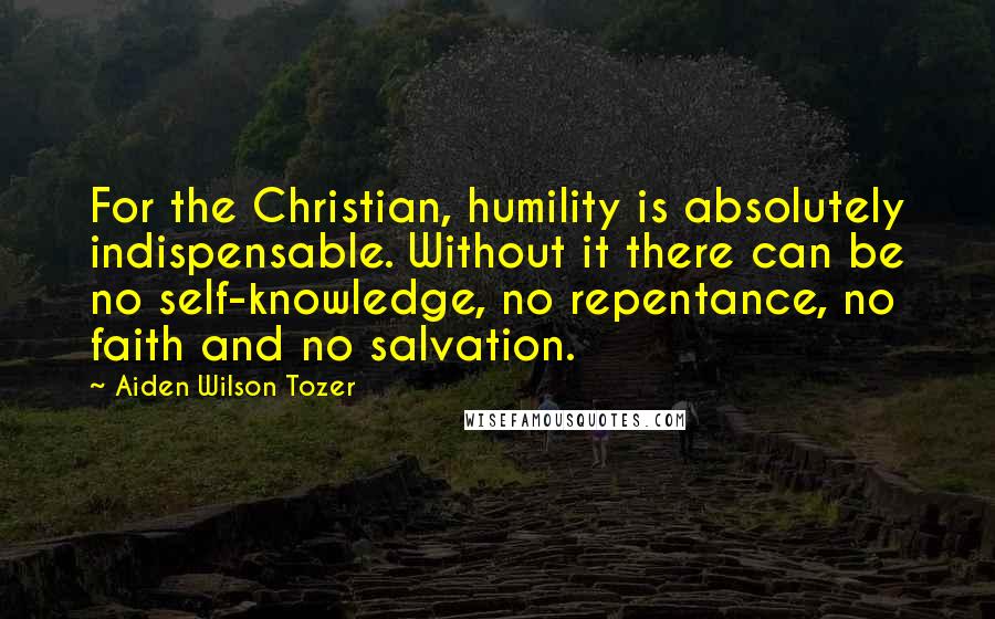 Aiden Wilson Tozer Quotes: For the Christian, humility is absolutely indispensable. Without it there can be no self-knowledge, no repentance, no faith and no salvation.