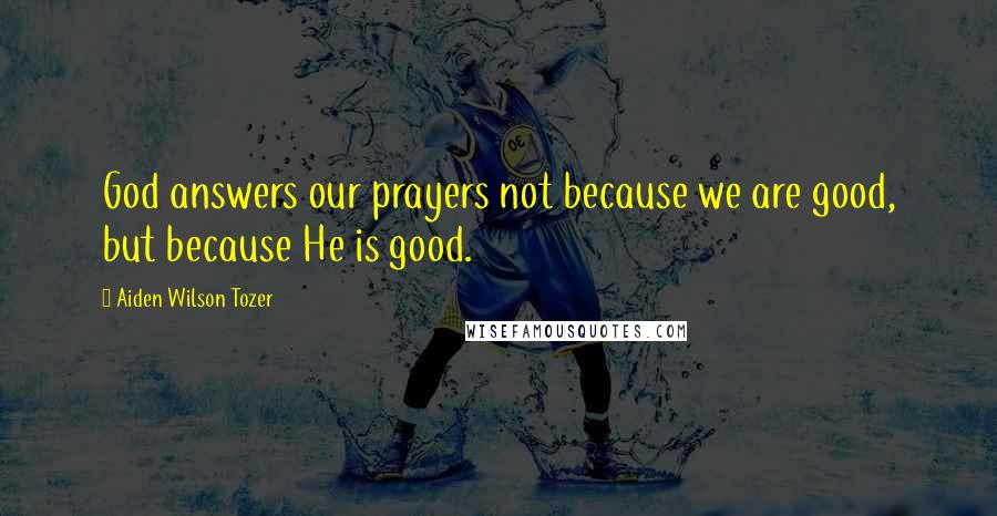 Aiden Wilson Tozer Quotes: God answers our prayers not because we are good, but because He is good.