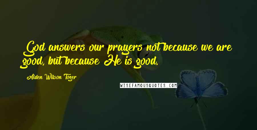 Aiden Wilson Tozer Quotes: God answers our prayers not because we are good, but because He is good.