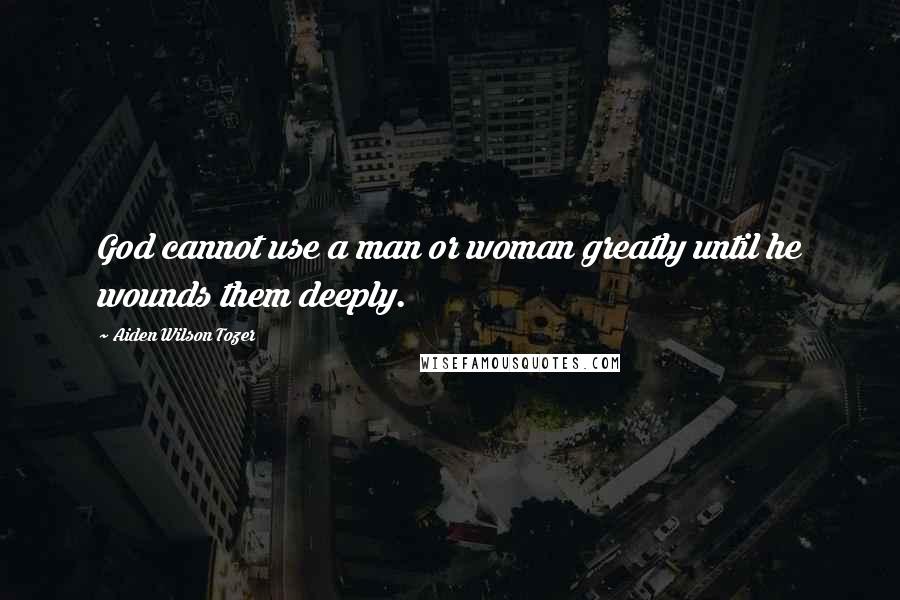 Aiden Wilson Tozer Quotes: God cannot use a man or woman greatly until he wounds them deeply.