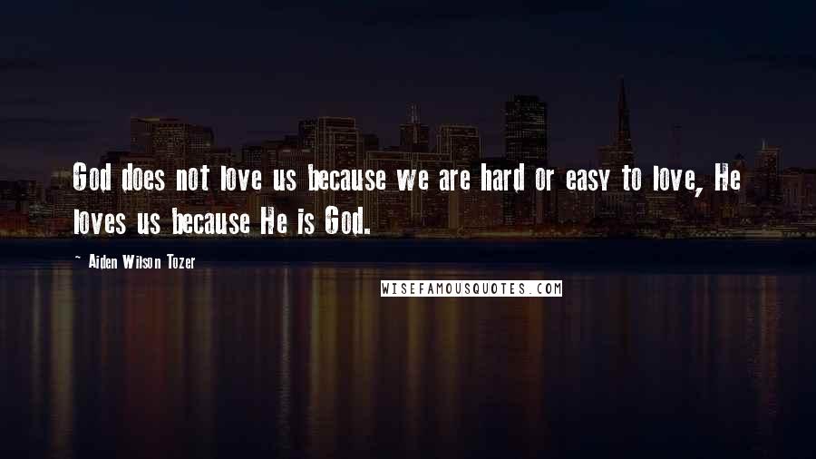 Aiden Wilson Tozer Quotes: God does not love us because we are hard or easy to love, He loves us because He is God.