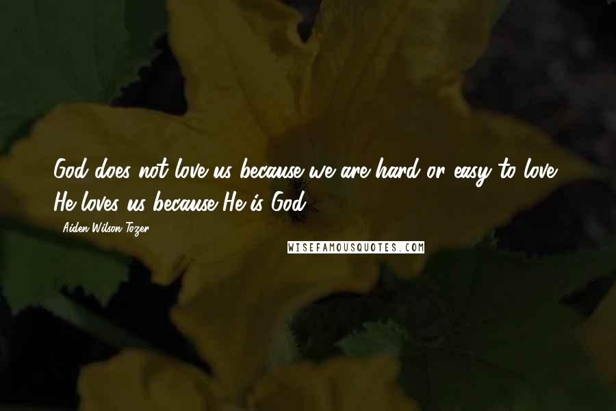 Aiden Wilson Tozer Quotes: God does not love us because we are hard or easy to love, He loves us because He is God.