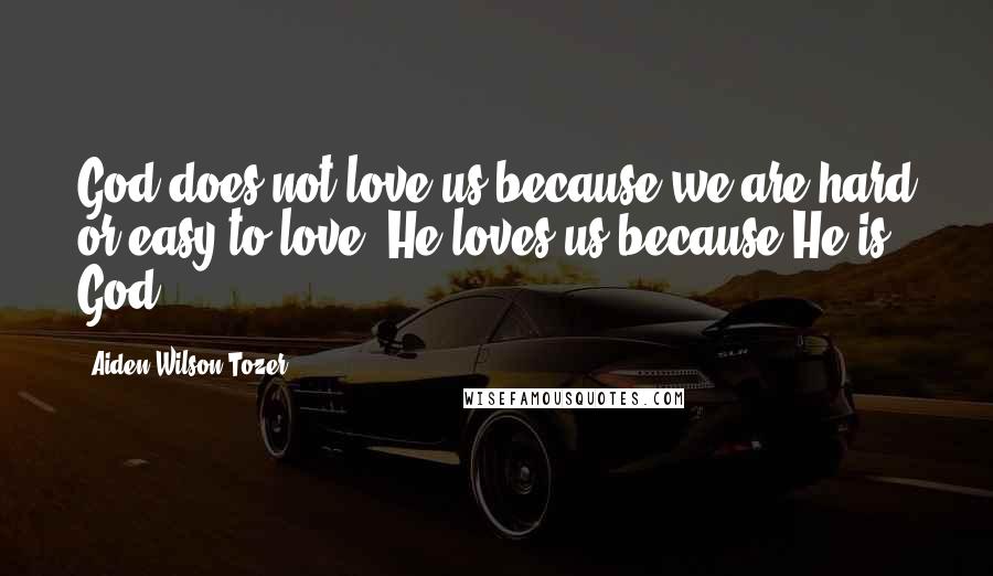 Aiden Wilson Tozer Quotes: God does not love us because we are hard or easy to love, He loves us because He is God.