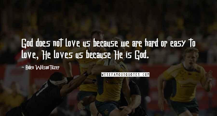 Aiden Wilson Tozer Quotes: God does not love us because we are hard or easy to love, He loves us because He is God.