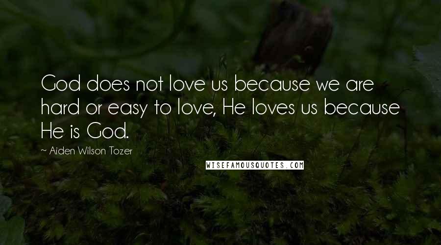 Aiden Wilson Tozer Quotes: God does not love us because we are hard or easy to love, He loves us because He is God.