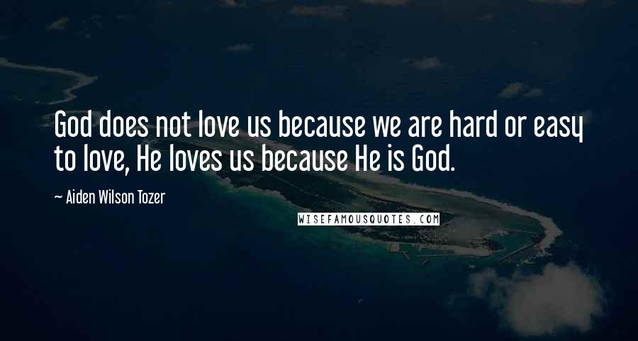 Aiden Wilson Tozer Quotes: God does not love us because we are hard or easy to love, He loves us because He is God.