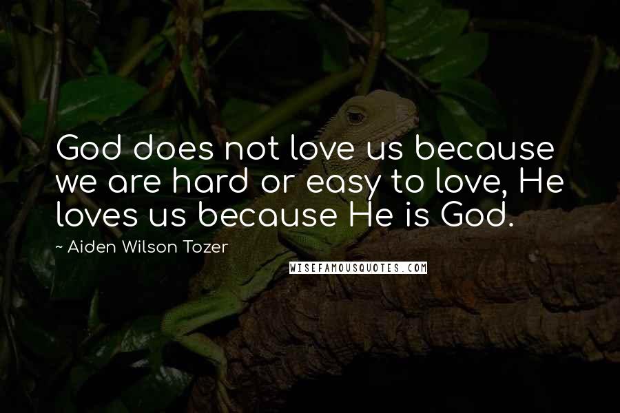 Aiden Wilson Tozer Quotes: God does not love us because we are hard or easy to love, He loves us because He is God.