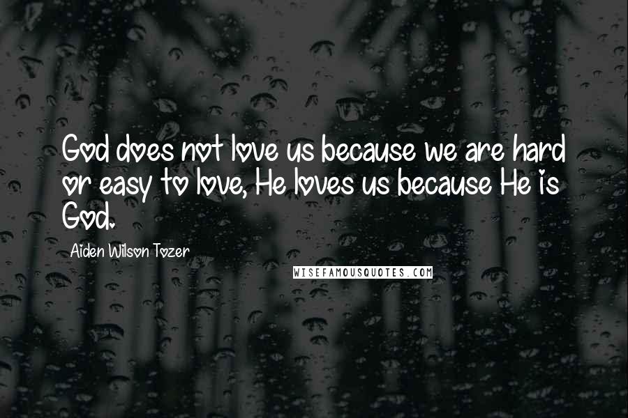 Aiden Wilson Tozer Quotes: God does not love us because we are hard or easy to love, He loves us because He is God.