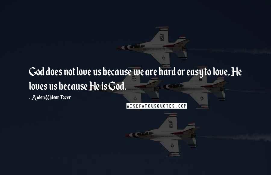 Aiden Wilson Tozer Quotes: God does not love us because we are hard or easy to love, He loves us because He is God.