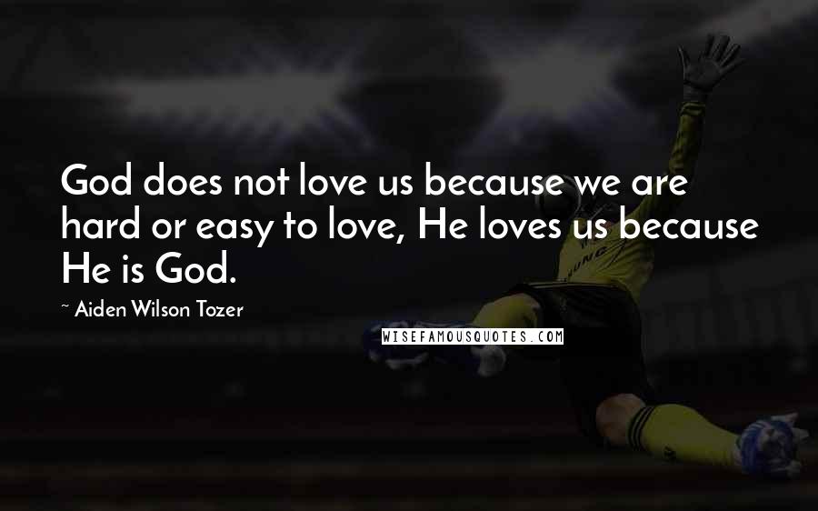 Aiden Wilson Tozer Quotes: God does not love us because we are hard or easy to love, He loves us because He is God.