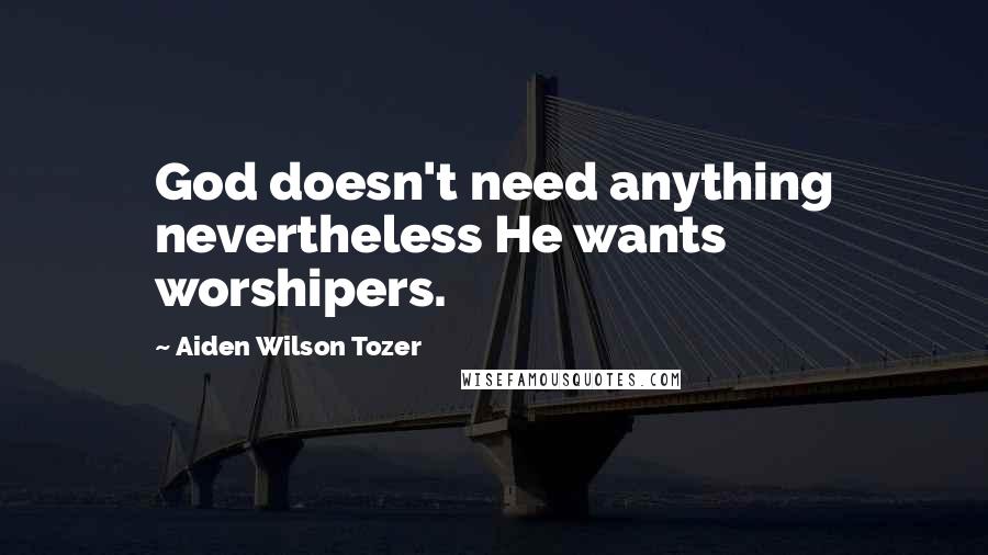 Aiden Wilson Tozer Quotes: God doesn't need anything nevertheless He wants worshipers.