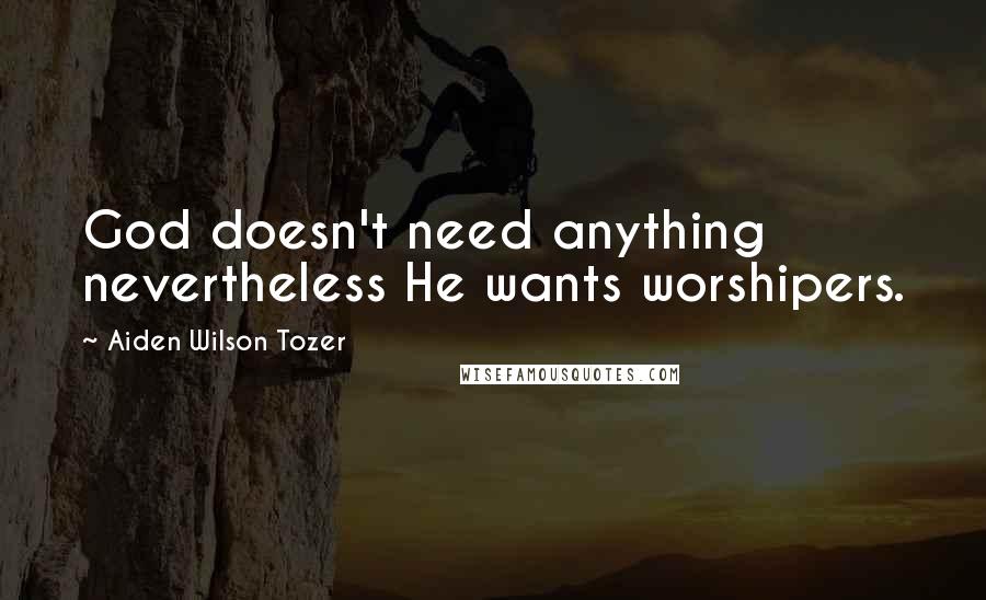 Aiden Wilson Tozer Quotes: God doesn't need anything nevertheless He wants worshipers.