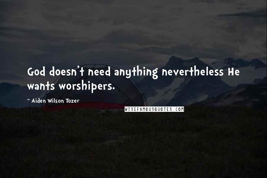 Aiden Wilson Tozer Quotes: God doesn't need anything nevertheless He wants worshipers.