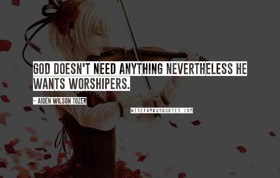 Aiden Wilson Tozer Quotes: God doesn't need anything nevertheless He wants worshipers.