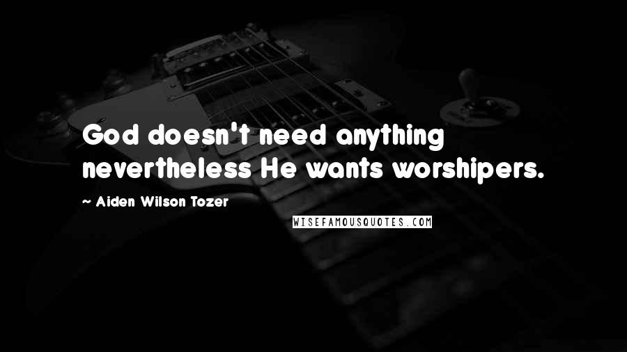 Aiden Wilson Tozer Quotes: God doesn't need anything nevertheless He wants worshipers.
