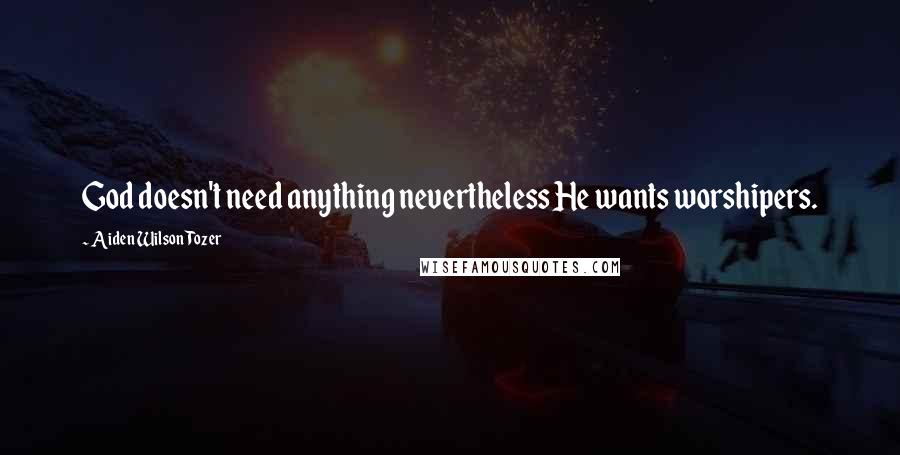 Aiden Wilson Tozer Quotes: God doesn't need anything nevertheless He wants worshipers.