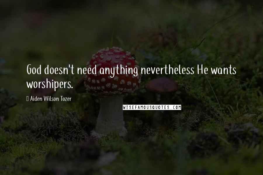 Aiden Wilson Tozer Quotes: God doesn't need anything nevertheless He wants worshipers.