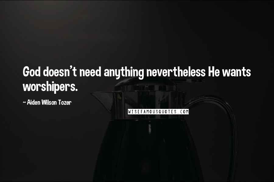 Aiden Wilson Tozer Quotes: God doesn't need anything nevertheless He wants worshipers.