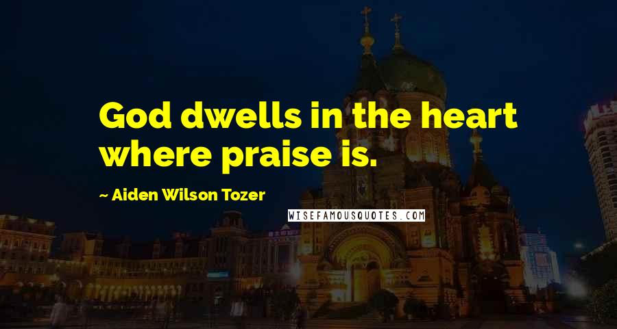 Aiden Wilson Tozer Quotes: God dwells in the heart where praise is.