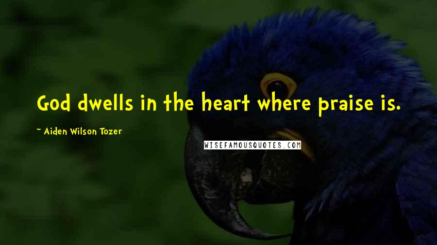 Aiden Wilson Tozer Quotes: God dwells in the heart where praise is.