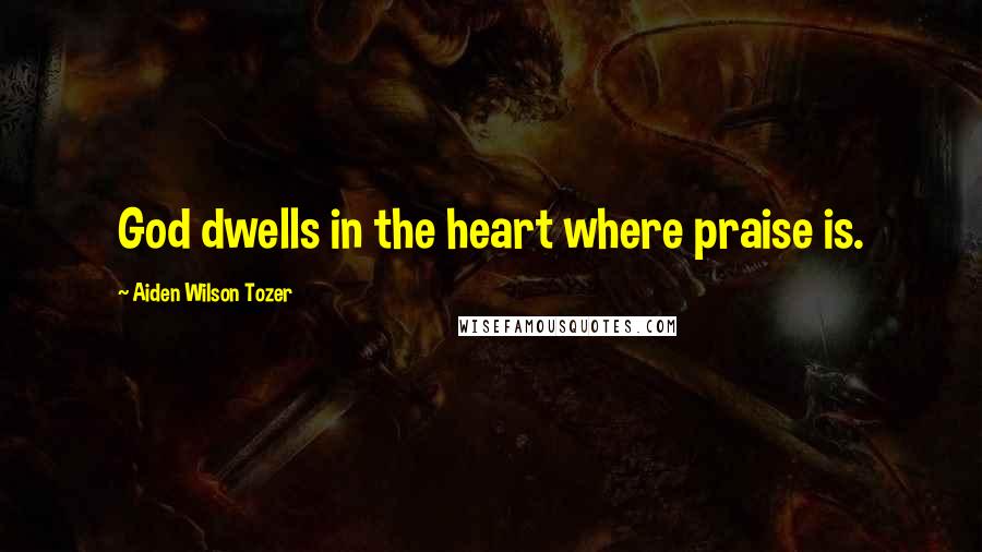 Aiden Wilson Tozer Quotes: God dwells in the heart where praise is.