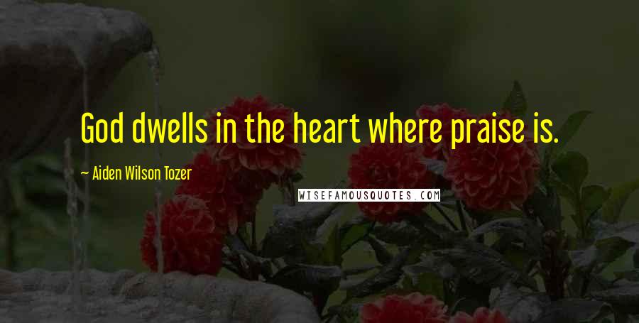 Aiden Wilson Tozer Quotes: God dwells in the heart where praise is.