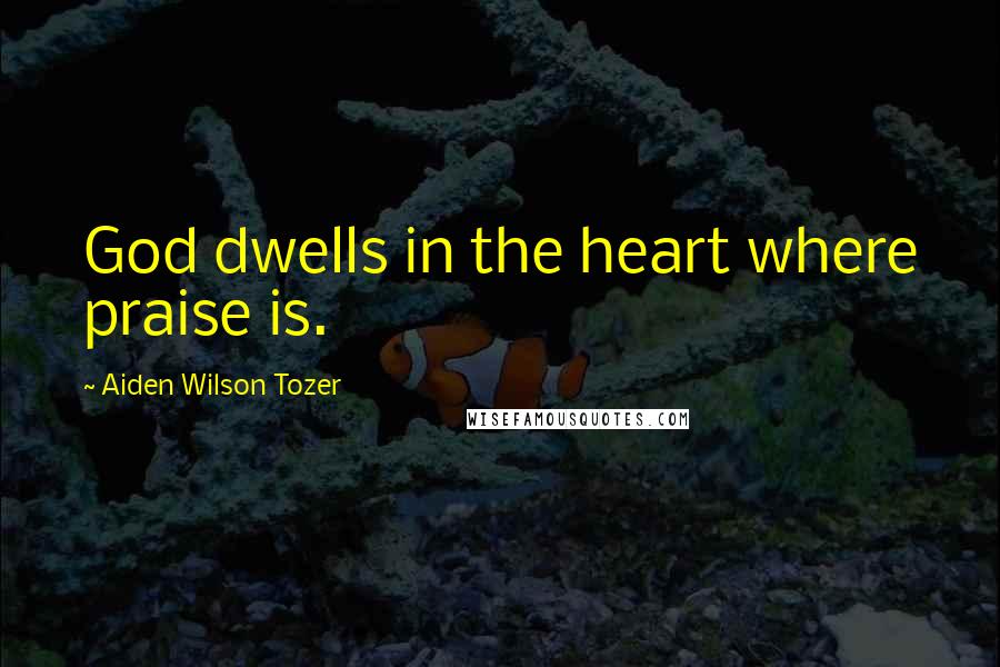 Aiden Wilson Tozer Quotes: God dwells in the heart where praise is.