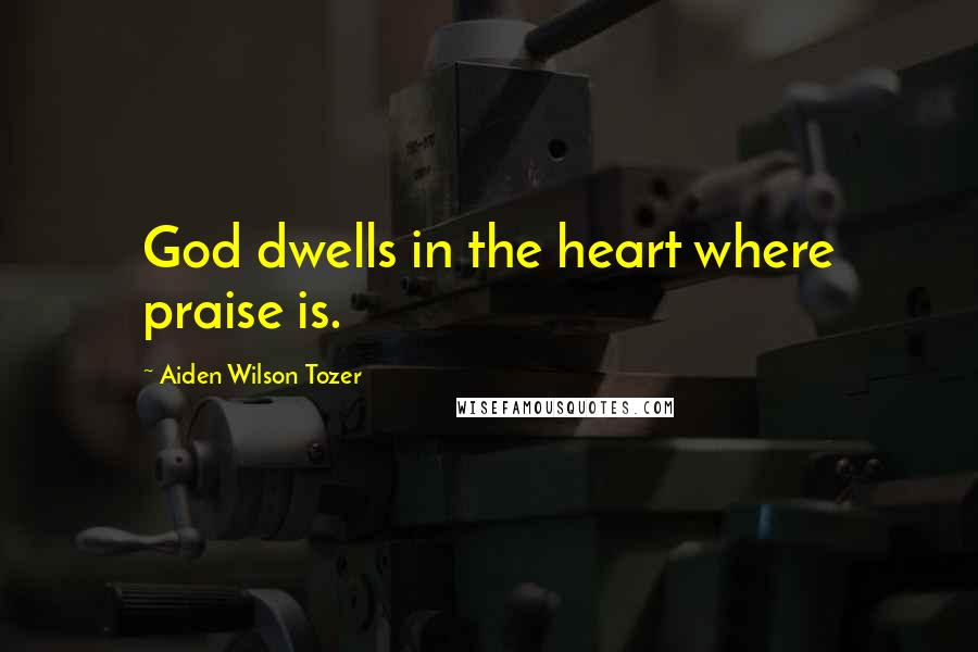 Aiden Wilson Tozer Quotes: God dwells in the heart where praise is.