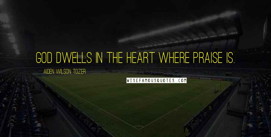 Aiden Wilson Tozer Quotes: God dwells in the heart where praise is.